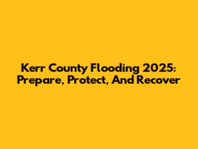Kerr County Flooding 2025: Prepare, Protect, And Recover