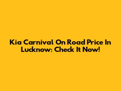 Kia Carnival On Road Price In Lucknow: Check It Now!