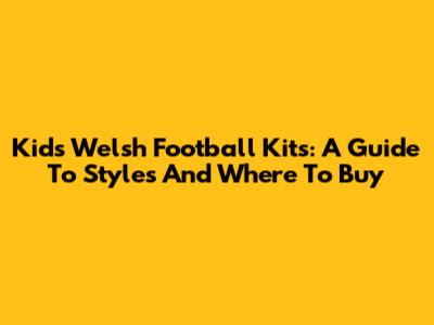 Kids' Welsh Football Kits: A Guide To Styles And Where To Buy