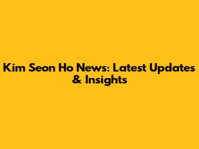Kim Seon Ho News: Latest Updates & Insights