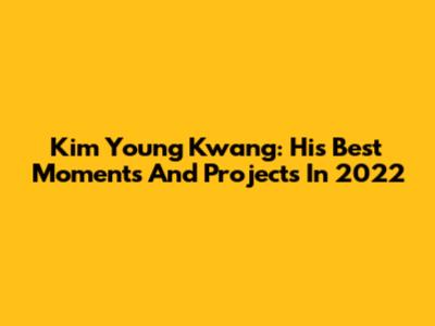 Kim Young Kwang: His Best Moments And Projects In 2022