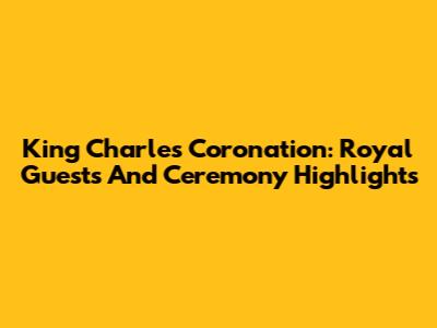 King Charles' Coronation: Royal Guests And Ceremony Highlights