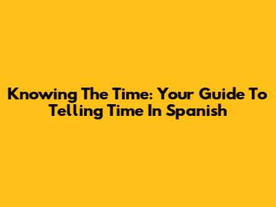 Knowing The Time: Your Guide To Telling Time In Spanish