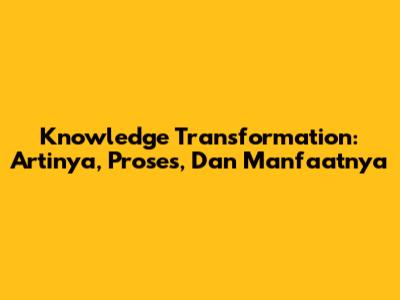 Knowledge Transformation: Artinya, Proses, Dan Manfaatnya