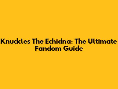 Knuckles The Echidna: The Ultimate Fandom Guide