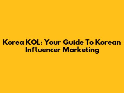 Korea KOL: Your Guide To Korean Influencer Marketing