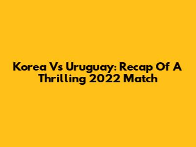 Korea Vs Uruguay: Recap Of A Thrilling 2022 Match