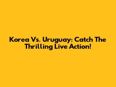 Korea Vs. Uruguay: Catch The Thrilling Live Action!