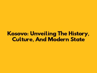 Kosovo: Unveiling The History, Culture, And Modern State