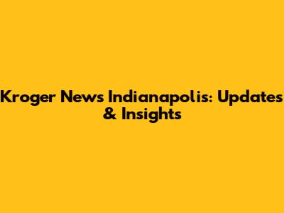 Kroger News Indianapolis: Updates & Insights
