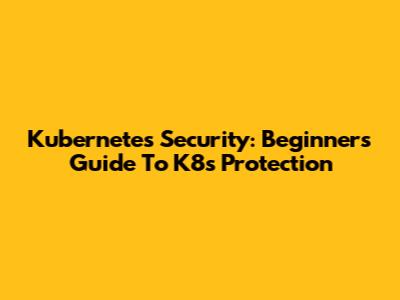 Kubernetes Security: Beginner's Guide To K8s Protection