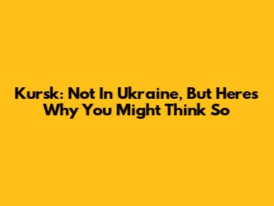 Kursk: Not In Ukraine, But Here's Why You Might Think So