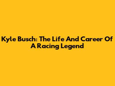 Kyle Busch: The Life And Career Of A Racing Legend