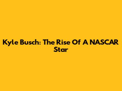 Kyle Busch: The Rise Of A NASCAR Star