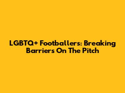 LGBTQ+ Footballers: Breaking Barriers On The Pitch