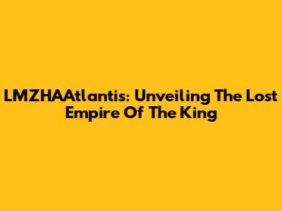 LMZHAAtlantis: Unveiling The Lost Empire Of The King