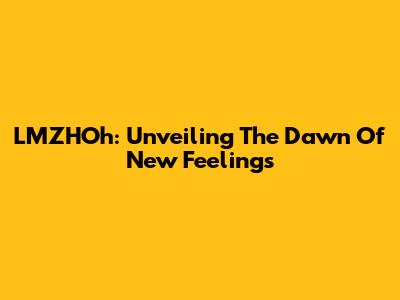 LMZHOh: Unveiling The Dawn Of New Feelings