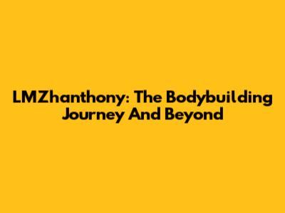 LMZhanthony: The Bodybuilding Journey And Beyond