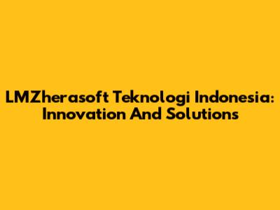 LMZherasoft Teknologi Indonesia: Innovation And Solutions