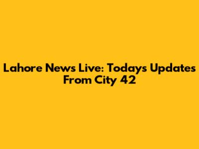 Lahore News Live: Today's Updates From City 42