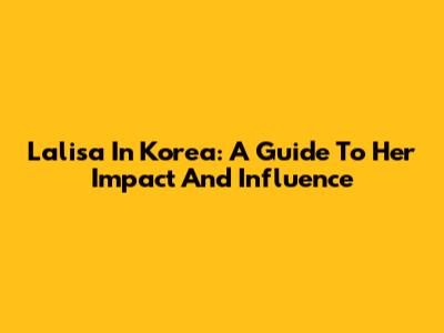 Lalisa In Korea: A Guide To Her Impact And Influence