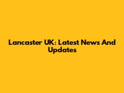 Lancaster UK: Latest News And Updates