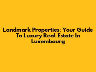 Landmark Properties: Your Guide To Luxury Real Estate In Luxembourg