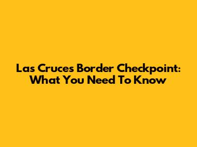 Las Cruces Border Checkpoint: What You Need To Know