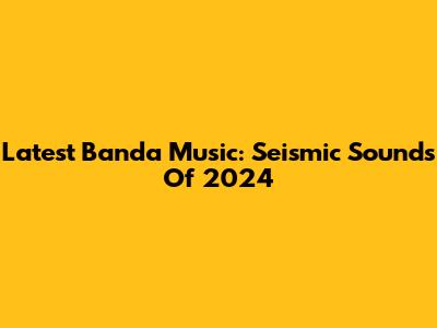 Latest Banda Music: Seismic Sounds Of 2024