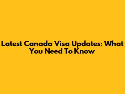 Latest Canada Visa Updates: What You Need To Know