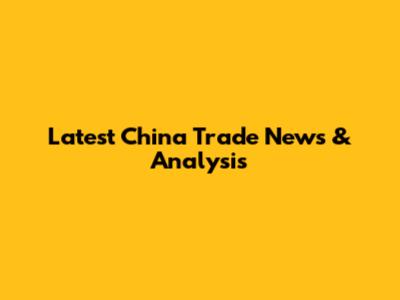 Latest China Trade News & Analysis