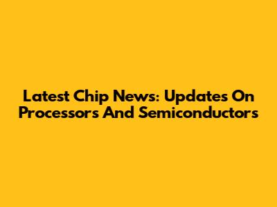 Latest Chip News: Updates On Processors And Semiconductors