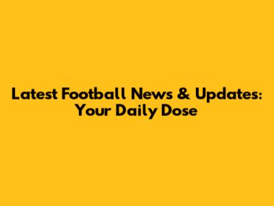 Latest Football News & Updates: Your Daily Dose