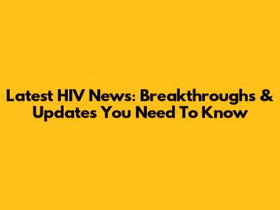Latest HIV News: Breakthroughs & Updates You Need To Know