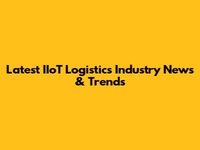 Latest IIoT Logistics Industry News & Trends
