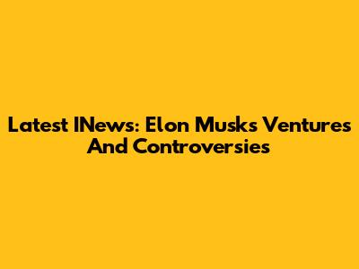Latest INews: Elon Musk's Ventures And Controversies