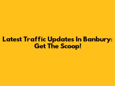Latest Traffic Updates In Banbury: Get The Scoop!