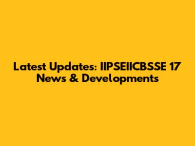 Latest Updates: IIPSEIICBSSE 17 News & Developments