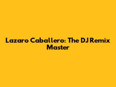 Lazaro Caballero: The DJ Remix Master
