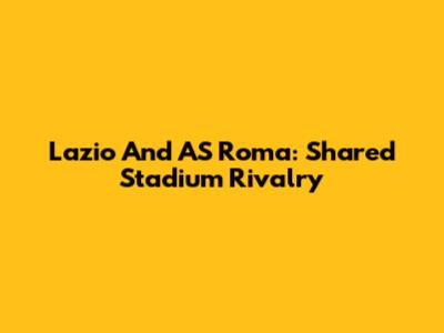Lazio And AS Roma: Shared Stadium Rivalry