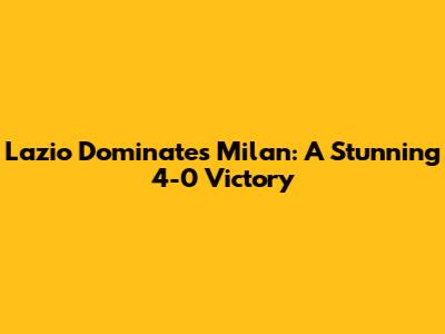 Lazio Dominates Milan: A Stunning 4-0 Victory