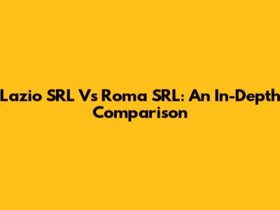 Lazio SRL Vs Roma SRL: An In-Depth Comparison