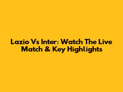 Lazio Vs Inter: Watch The Live Match & Key Highlights