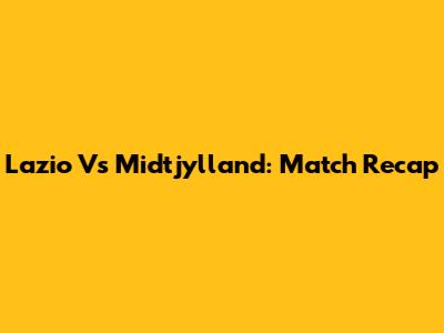 Lazio Vs Midtjylland: Match Recap