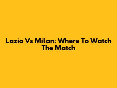 Lazio Vs Milan: Where To Watch The Match