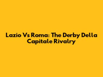 Lazio Vs Roma: The Derby Della Capitale Rivalry