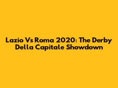 Lazio Vs Roma 2020: The Derby Della Capitale Showdown