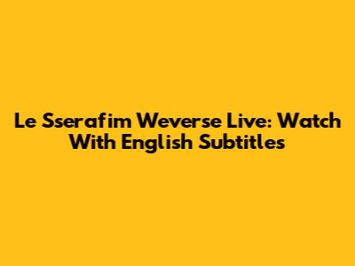 Le Sserafim Weverse Live: Watch With English Subtitles