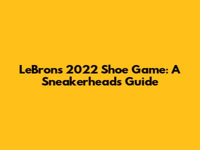 LeBron's 2022 Shoe Game: A Sneakerhead's Guide