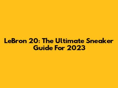 LeBron 20: The Ultimate Sneaker Guide For 2023